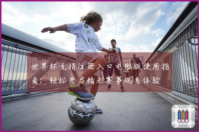 世界杯竞猜注册入口电脑版使用指南：轻松开启精彩赛事观看体验