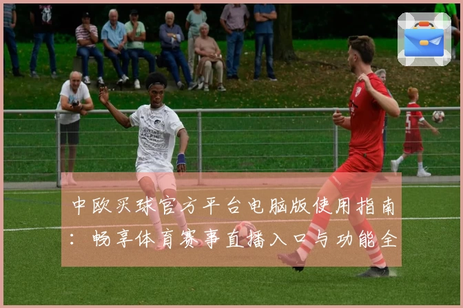 中欧买球官方平台电脑版使用指南：畅享体育赛事直播入口与功能全解析